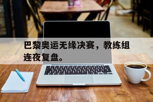 巴黎奥运无缘决赛，教练组连夜复盘。