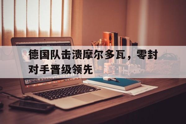 德国队击溃摩尔多瓦，零封对手晋级领先