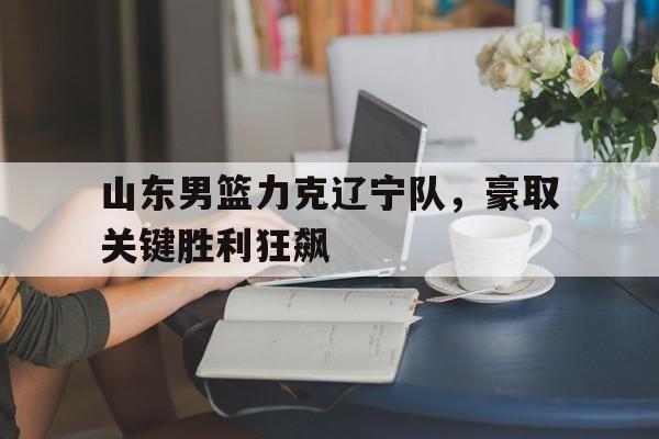 山东男篮力克辽宁队，豪取关键胜利狂飙
